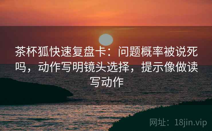 茶杯狐快速复盘卡:问题概率被说死吗,动作写明镜头选择,提示像做读写动作 茶杯狐快速复盘卡:问题概率被说死吗,动作写明镜头选择,提示像做读写动作